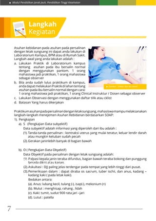 Modul Pendidikan Jarak Jauh, Pendidikan Tinggi Kesehatan
7
Asuhan kebidanan pada asuhan pada persalinan
dengan letak sungsang ini dapat anda lakukan di
Laboratorium Kampus, BPM atau di Rumah Sakit.
Langkah awal yang anda lakukan adalah :
a.	Lakukan Praktik di Laboratorium kampus
tentang asuhan pada ibu bersalin normal
dengan menggunakan pantom. 1 orang
mahasiswa jadi praktikan, 1 orang mahasiswa
sebagai observer
b.	 Bila anda sudah lulus praktikum di kampus,
andadapatmelakukanPraktikdilahantentang
asuhan pada ibu bersalin normal dengan cara:
1 orang mahasiswa jadi praktikan, 1 orang Clinical Instruktur / Dosen sebagai observer
c.	 Lakukan Observasi dengan menggunakan daftar tilik atau cklist
d.	 Batasan Yang harus dikerjakan
Praktikumasuhanpadapersalinandenganletaksungsang,mahasiswamampumelaksanakan
langkah-langkah menejemen Asuhan Kebidanan berdasarkan SOAP:
1).	Pengkajian
a).	 S (Pengkajian Data subyektif)
	 Data subyektif adalah informasi yang diperoleh dari ibu adalah :
(1).	Tanda-tanda persalinan : kontraksi uterus yang mulai teratur, keluar lendir darah
atau mungkin ketuban sudah pecah
(2).	Gerakan janinlebih banyak di bagian bawah
b).	O ( Pengkajian Data Obyektif)
	 Data Obyektif pada persalinan dengan letak sungsang adalah:
(1).	Palpasi kepala janin teraba difundus, bagian bawah teraba bokong dan punggung
berada dikiri atau kanan.
(2).	Askultasi : DJJ paling jelas terdengar pada tempat yang lebih tinggi dari pusat.
(3).	Pemeriksaan dalam : dapat diraba os sacrum, tuber ischii, dan anus, kadang –
kadang kaki ( pada letak kaki).
	 Bedakan antara:
	 (a). Anus: lubang kecil, tulang (-), isap(-), mekonium (+)
	 (b). Mulut : menghisap, rahang , lidah
	 (c). Kaki: tumit, sudut 900 rata jari –jari
	 (d). Lutut : patella
Latihan 1.
Apakah dampak dari Bayi baru lahir yang belum dapat mengatur suhu tubuhnya?
Langkah
Kegiatan
Gambar : Dokter dan Ibu hamil
 