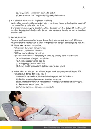 Modul Pendidikan Jarak Jauh, Pendidikan Tinggi Kesehatan
8
	 (e). Tangan siku : jari tangan, tidak rata, patella(-)
	 (f). Pemeriksaan foto rontgen: bayangan kepala difundus.
2).	A (Assesment / Penentuan Diagnosa Kebidanan)
Kesimpulan yang dibuat berdasarkan interpretasi yang benar terhadap data subyektif
dan obyektif yang sudah dikumpulkan.
Diangnosa kebidanan yang dapat ditegakkan berdasarkan data Subyektif dan Obyektif
tersebut diatas adalah: Ibu bersalin dengan letal sungsang, kondisi ibu dan janin dalam
keadaan baik
3).	Penatalaksanaan:
Rencana pelaksanaan asuhan sesuai dengan hasil assessment yang telah dilakukan.
Adapun rencana pelaksanaan asuhan pada persalinan dengan letak sungsang adalah :
a). Laksanakan Asuhan Sayang Ibu:
(1).	Memberi dukungan fisik, psikologis
(2).	Ajarkan posisi untuk meneran
(3).	Kebutuhan makanan dan cairan
(4).	Kebutuhan eliminasi, pengosongan kandung kencing bermanfaat untuk:
(a).	Memfasilitasi kemajuan persalinan
(b).	Memberi rasa nyaman bagi ibu
(c).	Mengganggu proses kontraksi
(d).	Mencegah terjadinya infeksi akibat trauma atau iritasi
b). Laksanakan pertolongan persalinan dengan letak sungsang sesuai dengan SOP :
(1).	Mengenali tanda dan gejala kala II
Mendengar dan melihat adanya tanda dan gejala persalinan kala II:
(a).	Ibu ibu merasa ada dorongan kuat dan meneran
(b).	Ibu merasakan tekanan yang semakin meningkat pada rectum dan vagina.
(c).	Perineum tampak menonjol
(d).	Vulva , vagina dan spingter ani membuka
Gambar : Ibu hamil membaca buku
 