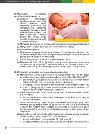 Modul Pendidikan Jarak Jauh, Pendidikan Tinggi Kesehatan
9
(2).	Menyiapkan pertolongan
persalinan di dalam partus set
(a).	Pastikan kelengkapan
peralatan, bahan dan obat-
obatan esensial untuk
menolong persalinan dan
menatalaksana komplikasi
ibu dan bayi baru lahir. Untuk
asfiksia  tempat datar dank
eras, 2 kain dan 1 handuk
bersih dan kering, lampu
sorot 60 watt dengan jarak 60
cm dari tubuh bayi.
(b).	Menggelar kain di atas perut ibu dan tempat resusitasi serta ganjal bahu bayi.
(c).	Menyiapkan oksitocin 10 IU dan alat suntik steril sekali pakai
(d).	Pakai celemek plastik
(e).	Melepaskan semua perhiasan yang dipakai, Cuci tangan dengan sabun dan
air bersih mengalir kemudian keringkan tangan dengan tissue atau handuk
pribadi pribadi yang bersih dan kering.
(f).	Pakai sarung tangan DTT/Steril untuk pemeriksaan dalam.
(g).	Masukkan oksitocin 10 IU ke dalam tabung suntik (gunakan tangan yang
memakai sarung tangan DTT/Steril) dan meletakkan kembali di partus set/
wadah DTT/Steril (pastikan tidak terjadi kontaminasi pada tabung suntik).
(3).	Memastikan pembukaan lengkap dan keadaan janin baik.
(a).	Membersihkan vulva dan perineum, menyekanya dengan hati-hati dari depan
ke belakang dengan ,enggunakan kapas/kassa yang sudah dibasahi air DTT.
•	 Jika introitus vagina, perineum/anus terkontaminasi tinja, bersihkan dengan
seksama dengan cara menyeka dari depan ke belakang.
•	 Buang kapas /kassa pembersih (terkontaminasi) dalam wadah yang tersedia
•	 Ganti sarung tangan jika terkontamonasi (dekontaminasi, lepaskan dan
rendam dalam larutan klorin 0,5%  langkah 9 )
(b).	Lakukan pemeriksaan dalam untuk memastikan bahwa pembukaan cerviks
sudah lengkap.
•	 Bila selaput ketuban belum pecah, sedangkan pembukaan sudah lengkap,
lakukan amniotomi.
(c).	Dekontaminasi sarung tangan dengan cara mencelupkan tangan yang masih
memakai sarung tangan kotor ke dalam larutan clori 0,5 % dan kemudian
lepaskan dan rendam dalam keadaan terbalik serta merendamnya di dalam
larutan clorin 0,5 % selama 10 menit. Cuci kedua tangan setelah sarung tangan
dilepaskan.
(d).	Periksa DJJ setelah kontraksi berakhir / saat uterus relaksasi untuk memastikan
bahwa DJJ dalam batas normal ( 100 – 160 kali/menit)
•	 Mengambil tindakan yang sesuai jika DJJ tidak  normal
•	 Mendokumentasikan hasil pemeriksaan dalam, DJJ dan semua hasil-hasil
Gambar : Bidan dan bayi
 