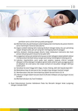 Modul Pendidikan Jarak Jauh, Pendidikan Tinggi Kesehatan
10
penilaian serta suhan lainnya pada partograph
(e).	Memberitahu ibu pembukaan sudah lengkap dan membantu ibu posisi litotomi
serta memimpin meneran bila ada his
(f).	Segera setelah bokong lahir, bokong dicekam dengan kedua ibu jari penolong
sejajar dengan paha, jari-jari yang lain memegang daerah panggul
(g).	Paha dicekam, bokong jangan ditarik, tidak melakukan intervensi dan ikuti
proses keluarnya janin sesuai kurve jalan lahir
(h).	Longgarkan tali pusat setelah lahirnya perut dan sebagian dada (setelah selesai
memposisikan kembali kedua tangan penolong mencengkam bokong janin)
(i).	Lakukan hiperlordosis janin pada saat angulus scapula inferior tampak
dibawah simfisis (dengan mengikuti gerak rotasi anterior yaitu punggung janin
di dekatkan ke arah perut ibu tanpa tarikan) di sesuaikan dengan lahirnya
badan janin
(j).	Gerakkan ke atas hingga lahir dagu, mulut, hidung, dahi dan kepala bayi lahir
(k).	Meletakkan bayi di atas perut ibu, bungkus bayi dengan handuk hangat
(l).	Membereskan alat dan merendamnya dalam larutan klorin 0,5 %
(m). Mencuci tangan dalam larutan klorin 0.5% dan melepas sarung tangan secara
terbalik
(n).	Memberitahukan ibu hasil tindakan
c).	Buat Dokumentasi Asuhan Kebidanan Pada Ibu Bersalin dengan letak sungsang
dengan metode SOAP
Gambar : Ibu hamil sedang tidur
 