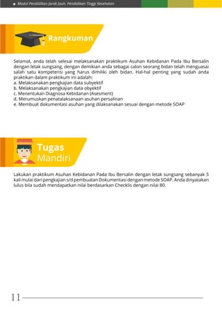 Modul Pendidikan Jarak Jauh, Pendidikan Tinggi Kesehatan
11
Rangkuman
Selamat, anda telah selesai melaksanakan praktikum Asuhan Kebidanan Pada Ibu Bersalin
dengan letak sungsang, dengan demikian anda sebagai calon seorang bidan telah menguasai
salah satu kompetensi yang harus dimiliki oleh bidan. Hal-hal penting yang sudah anda
praktikan dalam praktikum ini adalah:
a. Melaksanakan pengkajian data subyektif
b. Melaksanakan pengkajian data obyektif
c. Menentukan Diagnosa Kebidanan (Asesment)
d. Merumuskan penatalaksanaan asuhan persalinan
e. Membuat dokumentasi asuhan yang dilaksanakan sesuai dengan metode SOAP
Tugas
Mandiri
Lakukan praktikum Asuhan Kebidanan Pada Ibu Bersalin dengan letak sungsang sebanyak 5
kali mulai dari pengkajian s/d pembuatan Dokumentasi dengan metode SOAP. Anda dinyatakan
lulus bila sudah mendapatkan nilai berdasarkan Checklis dengan nilai 80.
 