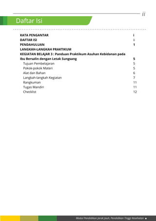 ii
Modul Pendidikan Jarak Jauh, Pendidikan Tinggi Kesehatan
. . . . . . . . . . . . . . . . . . . . . . . . . . . . . . . . . . . . . . . . . . . . . . . . . . . . . . . . . . . . . . . . . . . . . . . . . . .
KATA PENGANTAR									i
DAFTAR ISI											ii
PENDAHULUAN										1
LANGKAH-LANGKAH PRAKTIKUM
KEGIATAN BELAJAR 3 : Panduan Praktikum Asuhan Kebidanan pada
Ibu Bersalin dengan Letak Sungsang						5
Tujuan Pembelajaran									5
Pokok-pokok Materi									5
Alat dan Bahan										6
Langkah-langkah Kegiatan								7
Rangkuman										11
Tugas Mandiri										11	
Checklist											12
Daftar Isi
 