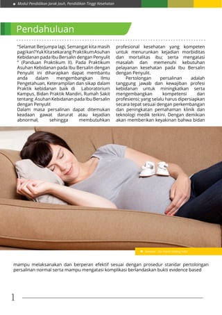 Modul Pendidikan Jarak Jauh, Pendidikan Tinggi Kesehatan
1
. . . . . . . . . . . . . . . . . . . . . . . . . . . . . . . . . . . . . . . . . . . . . . . . . . . . . . . . . . . . . . . . . . . . . . . . . . .
Pendahuluan
“Selamat Berjumpa lagi, Semangat kita masih
pagikan?YukKitasekarang PraktikumAsuhan
Kebidanan pada Ibu Bersalin dengan Penyulit
” (Panduan Praktikum II). Pada Praktikum
Asuhan Kebidanan pada Ibu Bersalin dengan
Penyulit ini diharapkan dapat membantu
anda dalam mengembangkan Ilmu
Pengetahuan, Keterampilan dan sikap dalam
Praktik kebidanan baik di Laboratorium
Kampus, Bidan Praktik Mandiri, Rumah Sakit
tentang Asuhan Kebidanan pada Ibu Bersalin
dengan Penyulit
Dalam masa persalinan dapat ditemukan
keadaan gawat darurat atau kejadian
abnormal, sehingga membutuhkan
profesional kesehatan yang kompeten
untuk menurunkan kejadian morbiditas
dan mortalitas ibu; serta mengatasi
masalah dan memenuhi kebutuhan
pelayanan kesehatan pada Ibu Bersalin
dengan Penyulit.
	 Pertolongan persalinan adalah
tanggung jawab dan kewajiban profesi
kebidanan untuk miningkatkan serta
mengembangkan kompetensi dan
profesiensi; yang selalu harus dipersiapkan
secara tepat sesuai dengan perkembangan
dan peningkatan pemahaman klinik dan
teknologi medik terkini. Dengan demikian
akan memberikan keyakinan bahwa bidan
mampu melaksanakan dan berperan efektif sesuai dengan prosedur standar pertolongan
persalinan normal serta mampu mengatasi komplikasi berlandaskan bukti evidence based
Gambar : Ibu hamil sedang tidur
 