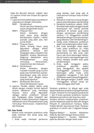 Modul Pendidikan Jarak Jauh, Pendidikan Tinggi Kesehatan
3
Pada Ibu Bersalin Normal adalah: Satu
(1) Laporan ilmiah dan Empat (4) Laporan
pendek
1.	LaporanIlmiahadalahlaporanpraktikum
yang disusun dengan sistimatika:
BAB I	 : Pendahuluan
Ditulis apa latar belakang serta
tujuan pengambilan kasus
BAB II	 : Tinjauan Teori
Ditulis berkaitan dengan
judul kasus yang diambil,
betrdasarkan rujukan / daftar
pustaka yang jelas atau dari
jurnal ilmiah
BAB III	 : Tinjauan Kasus
Ditulis tentang kasus yang
digunakan sebagai bahan
praktikum dimulai dari
Pengkajian (data Subyektif dan
Obyektif), Analisa (penentuan
Diagnosa Kebidanan) serta
Penatalaksanaan yang
mencakup Perencanaan,
Implementasi dan Evaluasi)
BAB IV	 : Pembahasan
Diulas berkaitan dengan
masalah-masalah yang muncul
pada saat memberikan asuhan,
kesenjangan yang ada antara
tinjauan teori dengan kasus
yang anda laporkan
BAB V	 : Kesimpulan dan Saran
Ditulis berdasarkan tujuan
2.	 Laporan Pendek adalah lapora yang
ditulis dengan mengisi format laporan
asuhan kebidanan yang mencakup
tinjauan kasus yang digunakan
sebagai bahan praktikum dimulai
dari Pengkajian (data Subyektif dan
Obyektif), Analisa (penentuan Diagnosa
Kebidanan) serta Penatalaksanaan yang
mencakup Perencanaan, Implementasi
dan Evaluasi)
VIII.	Tata Tertib
Selama anda menjalani praktikum anda
wajib mentaati tata tertip yang ada,
antara lain:
1.	 Anda wajib mentaati peraturan
yang berlaku baik yang ada di
Laboratorium kampus atau di lahan
praktik
2.	 Kehadiranandaharussesuaidengan
jadual yang ditetapkan pembimbing
3.	 Kehadiran praktikum adalah 100%,
bilatidakhadirwajibmenggantipada
kesempatan lain selama periode
praktikum di tempat yang sama
dengan persetujuan pembimbing
institusi / CI. Penggantian praktik
dibuktikan dengan Surat pernyataan
yang diketahui oleh Pembimbing/CI
4.	 Setiap anda melakukan praktikum
wajib menandatangani daftar hadir
5.	 Bila anda berlangan tidak dapat
hadir pada praktikum ini, maka
anda harus meminta ijin kepada
pembimbing /CI. Bila anda sakit
harus ada surat keterangan dokter,
bila ijin karena ada kepentingan lain
harus melapor terlebih dulu pada
pembimbing/CI
6.	 Anda wajib mengganti waktu
praktikum sejumlah waktu
yang ditinggalkan, dan apabila
meninggalkan praktikum tanpa
keterangan (alfa) maka anda
diwajibkan mengganti 2 kali lipat
(200%) dari waktu yang ditinggalkan.
7.	 Bila ditengah-tengan praktik anda
meninggalkan tempat tanpa ijin
maka dianggap tidak hadir.
Panduan praktikun ini dibuat agar anda
dapatmelakukanpraktikumdenganbaikdan
mudah. Panduan ini merupakan panduan ke
I dari IV buku panduan praktikum Asuhan
kebidanan persalinan dan bayi baru lahir.
Saudara diminta melaksanakan praktikum
asuhan kebidanan pada Ibu Bersalin dengan
Penyulit di Laboratorium Kampus, Bidan
Praktik Mandiri atau Rumah Sakit. Panduan
praktikum ini terdiri dari 2 kegiatan belajar
yaitu:
Kegiatan Belajar I	 : Asuhan Kebidanan
Pada Ibu Bersalin Dengan Distocia Bahu
Kegiatan Belajar II	 : Asuhan Kebidanan
pada Ibu Bersalin dengan letak muka
 