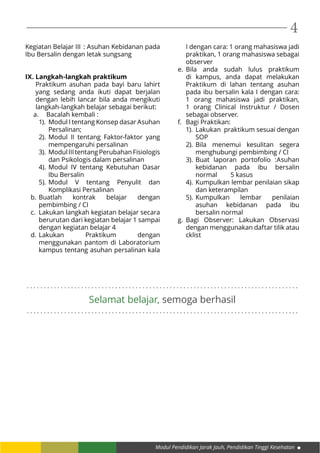 Modul Pendidikan Jarak Jauh, Pendidikan Tinggi Kesehatan
4
. . . . . . . . . . . . . . . . . . . . . . . . . . . . . . . . . . . . . . . . . . . . . . . . . . . . . . . . . . . . . . . . . . . . . . . . . . . . . . . .
. . . . . . . . . . . . . . . . . . . . . . . . . . . . . . . . . . . . . . . . . . . . . . . . . . . . . . . . . . . . . . . . . . . . . . . . . . . . . . . .
Selamat belajar, semoga berhasil
Kegiatan Belajar III	: Asuhan Kebidanan pada
Ibu Bersalin dengan letak sungsang
IX. Langkah-langkah praktikum
Praktikum asuhan pada bayi baru lahirt
yang sedang anda ikuti dapat berjalan
dengan lebih lancar bila anda mengikuti
langkah-langkah belajar sebagai berikut:
a.	 Bacalah kembali :
1).	 Modul I tentang Konsep dasar Asuhan
Persalinan;
2).	Modul II tentang Faktor-faktor yang
mempengaruhi persalinan
3).	 ModulIIItentangPerubahanFisiologis
dan Psikologis dalam persalinan
4).	Modul IV tentang Kebutuhan Dasar
Ibu Bersalin
5).	Modul V tentang Penyulit dan
Komplikasi Persalinan
b.	Buatlah kontrak belajar dengan
pembimbing / CI
c.	 Lakukan langkah kegiatan belajar secara
berurutan dari kegiatan belajar 1 sampai
dengan kegiatan belajar 4
d.	Lakukan Praktikum dengan
menggunakan pantom di Laboratorium
kampus tentang asuhan persalinan kala
I dengan cara: 1 orang mahasiswa jadi
praktikan, 1 orang mahasiswa sebagai
observer
e.	Bila anda sudah lulus praktikum
di kampus, anda dapat melakukan
Praktikum di lahan tentang asuhan
pada ibu bersalin kala I dengan cara:
1 orang mahasiswa jadi praktikan,
1 orang Clinical Instruktur / Dosen
sebagai observer.
f.	 Bagi Praktikan:
1).	 Lakukan praktikum sesuai dengan
SOP
2).	Bila menemui kesulitan segera
menghubungi pembimbing / CI
3).	Buat laporan portofolio :Asuhan
kebidanan pada ibu bersalin
normal 	 5 kasus
4).	Kumpulkan lembar penilaian sikap
dan keterampilan
5).	Kumpulkan lembar penilaian
asuhan kebidanan pada ibu
bersalin normal
g.	Bagi Observer: Lakukan Observasi
dengan menggunakan daftar tilik atau
cklist
 
