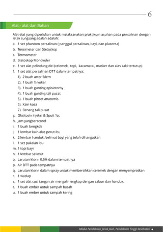 Modul Pendidikan Jarak Jauh, Pendidikan Tinggi Kesehatan
6
Alat - alat dan Bahan
Alat-alat yang diperlukan untuk melaksanakan praktikum asuhan pada persalinan dengan
letak sungsang adalah adalah:
a.	 1 set phantom persalinan ( panggul persalinan, bayi, dan plasenta)
b.	 Tensimeter dan Stetoskop
c.	Termometer
d.	 Stetoskop Monokuler
e.	 1 set alat pelindung diri (celemek , topi, kacamata , masker dan alas kaki tertutup)
f.	 1 set alat persalinan DTT dalam tempatnya:
1).	 2 buah arteri klem
2).	1 buah ½ koker
3).	1 buah gunting episiotomy
4).	1 buah gunting tali pusat
5).	1 buah pinset anatomis
6).	Kain kasa
7).	Benang tali pusat
g.	 Oksitosin injeksi & Spuit 1cc
h.	 Jam yangberscond
i.	 1 buah bengkok
j.	 1 lembar kain alas perut ibu
k.	 2 lembar handuk /selimut bayi yang telah dihangatkan
l.	 1 set pakaian ibu
m.	1 topi bayi
n.	 1 lembar selimut
o.	 Larutan klorin 0,5% dalam tempatnya
p.	 Air DTT pada tempatnya
q.	 Larutan klorin dalam spray untuk membersihkan celemek dengan menyemprotkan
r.	 1 waslap
s.	 1 set alat cuci tangan air mengalir lengkap dengan sabun dan handuk.
t.	 1 buah ember untuk sampah basah
u.	 1 buah ember untuk sampah kering
 