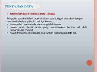  Tabel Distribusi Frekuensi Data Tunggal
Penyajian data ke dalam tabel distribusi data tunggal dilakukan dengan
membuat tabel yang terdiri dari tiga kolom :
 Kolom nilai, memuat nilai data yang telah terurut
 Kolom turus, berisi tanda yang menunjukkan berapa kali data
bersangkutan muncul
 Kolom frekuensi, merupakan nilai jumlah kemunculan data tsb.
PENYAJIAN DATA
 
