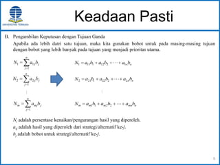 Keadaan Pasti
B. Pengambilan Keputusan dengan Tujuan Ganda
Apabila ada lebih datri satu tujuan, maka kita gunakan bobot untuk pada masing-masing tujuan
dengan bobot yang lebih banyak pada tujuan yang menjadi prioritas utama.
Ni adalah persentase kenaikan/pengurangan hasil yang diperoleh.
aij adalah hasil yang diperoleh dari strategi/alternatif ke-j.
bj adalah bobot untuk strategi/alternatif ke-j.
5
n
j
jmjm baN
1
n
j
jjbaN
1
11
n
j
jjbaN
1
22

nnbababaN 12121111 
nnbababaN 22221212 

nmnmmm bababaN 2211
 
