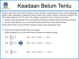 Keadaan Belum Tentu
Keadaan yang belum tentu berarti keadaan di mana informasi yang diperoleh untuk mempertimbangkan
(sebagai dasar pengambilan keputusan) sifatnya belum tentu terjadi, misalnya informasi mengenai laju
inflasi tahun depan bisa 5%, 4%, atau 2.4%. Keadaan yang belum tentu ini terbagi menjadi dua:
1. Keadaan yang mengandung risiko terjadi apabila probabilitas terjadinya dapat diasumsikan diketahui.
2. Keadaan yang tidak pasti (uncertain) terjadi apabila probabilitas terjadi tidak diketahui.
Namun dalam Modul ini hanya dibahas mengenai keadaan yang mengandung risiko.
A. Pengambilan keputusan berdasarkan nilai harapan.
Dalam pendekatan ini, kita memilih alternatif dengan nilai harapan tertingi.
7
n
j
jmjm XPNH
1
n
j
jj XPNH
1
11
n
j
jj XPNH
1
22

nn XPXPXPNH 12121111 
nn XPXPXPNH 22221212 

nmnmmm XPXPXPNH 2211
 