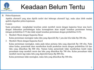 Keadaan Belum Tentu
B. Pohon Keputusan.
Apabila alternatif yang akan dipilih terdiri dari beberapa alternatif lagi, maka akan lebih mudah
apabila digambar pohon keputusan.
Contoh:
Suatu perusahaan menghadapi kesulitan untuk membeli mesin dengan kapasitas besar atau kecil,
dengan didasarkan pertimbangan kalau kemungkinan akan terjadi kenaikan permintaan barang
(dengan probabilitas 0.75 dan tidak terjadi kenaikan permintaan dengan probabilitas 0.25).
1. Membeli Mesin dengan Kapasitas Besar
Kalau permintaan meningkat maka laba yang diperoleh Rp 1 juta dan bila tidak Rp 200 ribu.
2. Membeli Mesin dengan Kapasitas Kecil
Kalau permintaan meningkat, maka pada tahun pertama laba yang diperoleh Rp 100 ribu. Pada
tahun kedua, pemerintah akan memberikan kredit pembelian mesin dengan probabilitas 0,8 dan
laba yang dihasilkan Rp 800 ribu. Namun kalau pemerintah tidak memberikan kredit maka
perusahaan tetap membeli mesin dan laba yang dihasilkan Rp 700 ribu. Kalau perusahaan tidak
membeli mesin lagi maka laba yang diperoleh hanya Rp 400 ribu.
Kalau permintaan tidak meningkat, maka laba yang dihasilkan Rp 300 ribu.
9
 