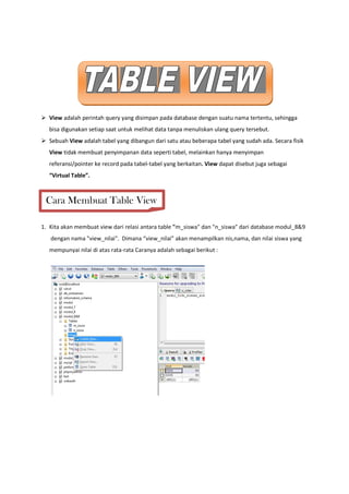 View adalah perintah query yang disimpan pada database dengan suatu nama tertentu, sehingga
bisa digunakan setiap saat untuk melihat data tanpa menuliskan ulang query tersebut.
Sebuah View adalah tabel yang dibangun dari satu atau beberapa tabel yang sudah ada. Secara fisik
View tidak membuat penyimpanan data seperti tabel, melainkan hanya menyimpan
referansi/pointer ke record pada tabel-tabel yang berkaitan. View dapat disebut juga sebagai
“Virtual Table”.
1. Kita akan membuat view dari relasi antara table "m_siswa" dan "n_siswa" dari database modul_8&9
dengan nama "view_nilai". Dimana “view_nilai” akan menampilkan nis,nama, dan nilai siswa yang
mempunyai nilai di atas rata-rata Caranya adalah sebagai berikut :
Cara Membuat Table View
 