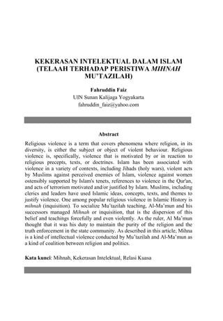 Fahruddin Faiz, Kekerasan Intelektual Dalam Islam | 1
KEKERASAN INTELEKTUAL DALAM ISLAM
(TELAAH TERHADAP PERISTIWA MIHNAH
MU’TAZILAH)
Fahruddin Faiz
UIN Sunan Kalijaga Yogyakarta
fahruddin_faiz@yahoo.com
Abstract
Religious violence is a term that covers phenomena where religion, in its
diversity, is either the subject or object of violent behaviour. Religious
violence is, specifically, violence that is motivated by or in reaction to
religious precepts, texts, or doctrines. Islam has been associated with
violence in a variety of contexts, including Jihads (holy wars), violent acts
by Muslims against perceived enemies of Islam, violence against women
ostensibly supported by Islam's tenets, references to violence in the Qur'an,
and acts of terrorism motivated and/or justified by Islam. Muslims, including
clerics and leaders have used Islamic ideas, concepts, texts, and themes to
justify violence. One among popular religious violence in Islamic History is
mihnah (inquisition). To socialize Mu’tazilah teaching, Al-Ma’mun and his
successors managed Mihnah or inquisition, that is the dispersion of this
belief and teachings forcefully and even violently. As the ruler, Al Ma’mun
thought that it was his duty to maintain the purity of the religion and the
truth enforcement in the state community. As described in this article, Mihna
is a kind of intellectual violence conducted by Mu’tazilah and Al-Ma’mun as
a kind of coalition between religion and politics.
Kata kunci: Mihnah, Kekerasan Intelektual, Relasi Kuasa
 