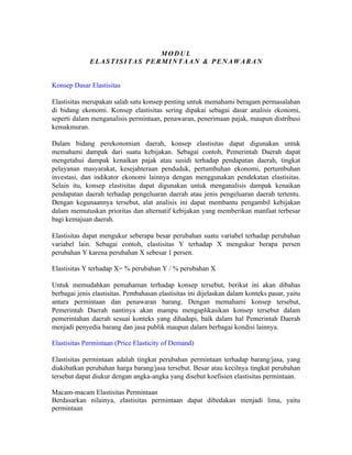 MODUL
            EE L A S T I S I T A S P E R M I N T A A N & P E N A W A R A N S


Konsep Dasar Elastisitas

Elastisitas merupakan salah satu konsep penting untuk memahami beragam permasalahan
di bidang ekonomi. Konsep elastisitas sering dipakai sebagai dasar analisis ekonomi,
seperti dalam menganalisis permintaan, penawaran, penerimaan pajak, maupun distribusi
kemakmuran.

Dalam bidang perekonomian daerah, konsep elastisitas dapat digunakan untuk
memahami dampak dari suatu kebijakan. Sebagai contoh, Pemerintah Daerah dapat
mengetahui dampak kenaikan pajak atau susidi terhadap pendapatan daerah, tingkat
pelayanan masyarakat, kesejahteraan penduduk, pertumbuhan ekonomi, pertumbuhan
investasi, dan indikator ekonomi lainnya dengan menggunakan pendekatan elastisitas.
Selain itu, konsep elastisitas dapat digunakan untuk menganalisis dampak kenaikan
pendapatan daerah terhadap pengeluaran daerah atau jenis pengeluaran daerah tertentu.
Dengan kegunaannya tersebut, alat analisis ini dapat membantu pengambil kebijakan
dalam memutuskan prioritas dan alternatif kebijakan yang memberikan manfaat terbesar
bagi kemajuan daerah.

Elastisitas dapat mengukur seberapa besar perubahan suatu variabel terhadap perubahan
variabel lain. Sebagai contoh, elastisitas Y terhadap X mengukur berapa persen
perubahan Y karena perubahan X sebesar 1 persen.

Elastisitas Y terhadap X= % perubahan Y / % perubahan X

Untuk memudahkan pemahaman terhadap konsep tersebut, berikut ini akan dibahas
berbagai jenis elastisitas. Pembahasan elastisitas ini dijelaskan dalam konteks pasar, yaitu
antara permintaan dan penawaran barang. Dengan memahami konsep tersebut,
Pemerintah Daerah nantinya akan mampu mengaplikasikan konsep tersebut dalam
pemerintahan daerah sesuai konteks yang dihadapi, baik dalam hal Pemerintah Daerah
menjadi penyedia barang dan jasa publik maupun dalam berbagai kondisi lainnya.

Elastisitas Permintaan (Price Elasticity of Demand)

Elastisitas permintaan adalah tingkat perubahan permintaan terhadap barang/jasa, yang
diakibatkan perubahan harga barang/jasa tersebut. Besar atau kecilnya tingkat perubahan
tersebut dapat diukur dengan angka-angka yang disebut koefisien elastisitas permintaan.

Macam-macam Elastisitas Permintaan
Berdasarkan nilainya, elastisitas permintaan dapat dibedakan menjadi lima, yaitu
permintaan
 