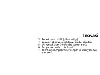 3. Penerimaan publik (pihak ketiga);
4. Laporan observasional dan prosedur standar;
5. Uji kendali acak (randomize control trial);
6. Pengaduan oleh profesional;
7. Teknologi mengalami kehilangan kepercayaannya
dan erosi.
Inovasi
 