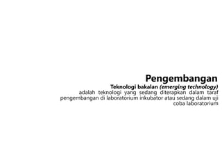 Teknologi bakalan (emerging technology)
adalah teknologi yang sedang diterapkan dalam taraf
pengembangan di laboratorium inkubator atau sedang dalam uji
coba laboratorium
Pengembangan
 