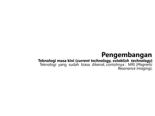 Teknologi masa kini (current technology, establish technology)
Teknologi yang sudah biasa dikenal, contohnya : MRI (Magnetic
Resonance Imaging).
Pengembangan
 