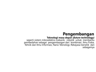 Teknologi masa depan (future technology)
seperti sistem mikroelektro mekanik, robotik untuk membantu
pembedahan sebagai pengembangan dari kombinasi Ilmu Fisika,
Tehnik dan Ilmu Informasi, Nano Teknologi, Rekayasa Genetik dan
sebagainya
Pengembangan
 