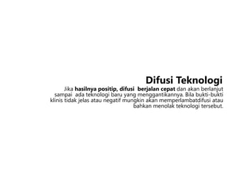 Jika hasilnya positip, difusi berjalan cepat dan akan berlanjut
sampai ada teknologi baru yang menggantikannya. Bila bukti-bukti
klinis tidak jelas atau negatif mungkin akan memperlambatdifusi atau
bahkan menolak teknologi tersebut.
Difusi Teknologi
 