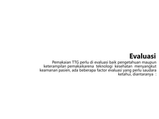 Pemakaian TTG perlu di evaluasi baik pengetahuan maupun
keterampilan pemakaikarena teknologi kesehatan menyangkut
keamanan pasien, ada beberapa factor evaluasi yang perlu saudara
ketahui, diantaranya :
Evaluasi
 