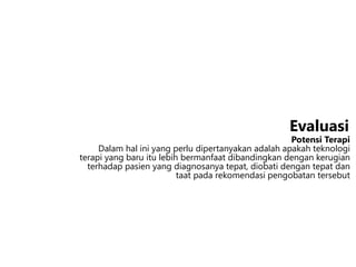 Potensi Terapi
Dalam hal ini yang perlu dipertanyakan adalah apakah teknologi
terapi yang baru itu lebih bermanfaat dibandingkan dengan kerugian
terhadap pasien yang diagnosanya tepat, diobati dengan tepat dan
taat pada rekomendasi pengobatan tersebut
Evaluasi
 