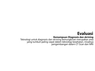Kemampuan Diagnosis dan skrining
Teknologi untuk diagnosis dan skrining kemungkinan merupakan area
yang tumbuh paling cepat dalam teknologi kesehatan, misalnya
pengembangan dalam CT Scan dan MRI
Evaluasi
 