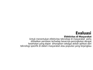 Efektivitas di Masyarakat
Untuk menentukan efektivitas teknologi di masyarakat perlu
dilibatkan penilaian terhadap besarnya peningkatan derajat
kesehatan yang dapat diharapkan sebagai akibat aplikasi dari
teknologi spesifik di dalam masyarakat atau populasi yang terjangkau
Evaluasi
 
