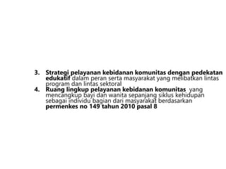 3. Strategi pelayanan kebidanan komunitas dengan pedekatan
edukatif dalam peran serta masyarakat yang melibatkan lintas
program dan lintas sektoral
4. Ruang lingkup pelayanan kebidanan komunitas yang
mencangkup bayi dan wanita sepanjang siklus kehidupan
sebagai individu bagian dari masyarakat berdasarkan
permenkes no 149 tahun 2010 pasal 8
 