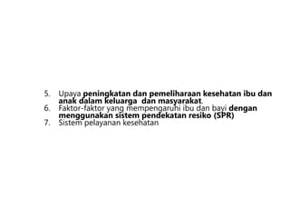 5. Upaya peningkatan dan pemeliharaan kesehatan ibu dan
anak dalam keluarga dan masyarakat.
6. Faktor-faktor yang mempengaruhi ibu dan bayi dengan
menggunakan sistem pendekatan resiko (SPR)
7. Sistem pelayanan kesehatan
 