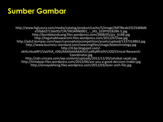 Sumber Gambar
http://www.fsgluxury.com/media/catalog/product/cache/5/image/9df78eab33525d08d6
e5fb8d27136e95/T/R/TROARN0001_-_JAS_103PY0182BK-S.jpg
http://bundokanduang.files.wordpress.com/2008/05/pic_6188.jpg
http://teguhalkhawarizmi.files.wordpress.com/2012/07/law.jpg
http://ads2.kompas.com/layer/canonphotocompetition/assets/upload/1337314863.jpg
http://www.business-standard.com/newsimgfiles/image/biotechnology.jpg
http://4.bp.blogspot.com/-
xkHLmkubRFI/UaVlhA_rD6I/AAAAAAAAADU/LvdRqRfctdY/s320/Clinical-Research-
Coordinator.jpg
http://cdn.ciricara.com/wp-content/uploads/2012/12/20/sahabat-sejati.jpg
http://tintakopi.files.wordpress.com/2012/06/are-you-a-good-decision-maker.jpg
http://onnayokheng.files.wordpress.com/2011/03/lever-arch-file.jpg
 