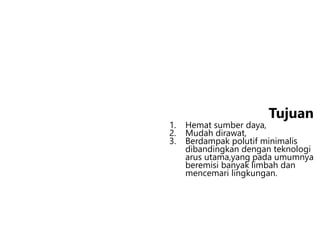 1. Hemat sumber daya,
2. Mudah dirawat,
3. Berdampak polutif minimalis
dibandingkan dengan teknologi
arus utama,yang pada umumnya
beremisi banyak limbah dan
mencemari lingkungan.
Tujuan
 