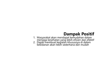 1. Masyarakat akan mendapat kemudahan dalam
menjaga kesehatan yang lebih efisien dan efektif
2. Dapat membuat kegiatan khususnya di dalam
kebidanan akan lebih sederhana dan mudah
Dampak Positif
 