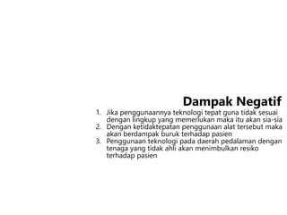 1. Jika penggunaannya teknologi tepat guna tidak sesuai
dengan lingkup yang memerlukan maka itu akan sia-sia
2. Dengan ketidaktepatan penggunaan alat tersebut maka
akan berdampak buruk terhadap pasien
3. Penggunaan teknologi pada daerah pedalaman dengan
tenaga yang tidak ahli akan menimbulkan resiko
terhadap pasien
Dampak Negatif
 