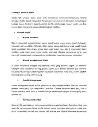 5. Dampak Mobilitas Sosial


Gejala naik turunnya status sosial tentu memberikan konsekuensi-konsekuensi tertentu
terhadap struktur sosial masyarakat. Konsekuensi-konsekuensi itu kemudian mendatangkan
berbagai reaksi. Reaksi ini dapat berbentuk konflik. Ada berbagai macam konflik yang bisa
muncul dalam masyarakat sebagai akibat terjadinya mobilitas.


       Dampak negatif

               Konflik Antarkelas


Dalam masyarakat, terdapat lapisan-lapisan sosial karena ukuran-ukuran seperti kekayaan,
kekuasaan, dan pendidikan. Kelompok dalam lapisan-lapisan tadi disebut kelas sosial. Apabila
terjadi perbedaan kepentingan antara kelas-kelas sosial yang ada di masyarakat dalam
mobilitas sosial maka akan muncul konflik antarkelas. Contoh: demonstrasi buruh yang
menuntuk kenaikan upah, menggambarkan konflik antara kelas buruh dengan pengusaha.

               Konflik Antarkelompok Sosial


Di dalam masyatakat terdapat pula kelompok sosial yang beraneka ragam. Di antaranya
kelompok sosial berdasarkan ideologi, profesi, agama, suku, dan ras. Bila salah satu kelompok
berusaha untuk menguasai kelompok lain atau terjadi pemaksaan, maka timbul konflik. Contoh:
tawuran pelajar, perang antarkampung.

               Konflik Antargenerasi


Konflik antargenerasi terjadi antara generasi tua yang mempertahankan nilai-nilai lama dan
generasi mudah yang ingin mengadakan perubahan. Contoh: Pergaulan bebas yang saat ini
banyak dilakukan kaum muda di Indonesia sangat bertentangan dengan nilai-nilai yang dianut
generasi tua.

               Penyesuaian Kembali


Setiap konflik pada dasarnya ingin menguasai atau mengalahkan lawan. Bagi pihak-pihak yang
berkonflik bila menyadari bahwa konflik itu lebih banyak merugikan kelompoknya, maka akan
timbul penyesuaian kembali yang didasari oleh adanya rasa toleransi atau rasa penyesuaian
 