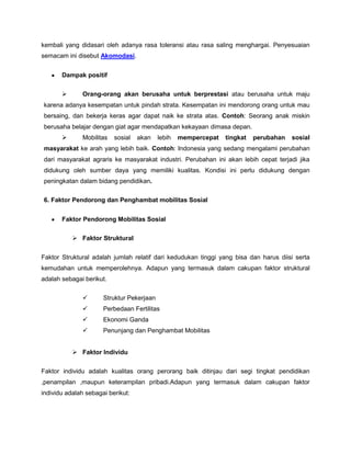 kembali yang didasari oleh adanya rasa toleransi atau rasa saling menghargai. Penyesuaian
semacam ini disebut Akomodasi.


       Dampak positif

             Orang-orang akan berusaha untuk berprestasi atau berusaha untuk maju
karena adanya kesempatan untuk pindah strata. Kesempatan ini mendorong orang untuk mau
bersaing, dan bekerja keras agar dapat naik ke strata atas. Contoh: Seorang anak miskin
berusaha belajar dengan giat agar mendapatkan kekayaan dimasa depan.
             Mobilitas   sosial   akan    lebih   mempercepat   tingkat   perubahan   sosial
masyarakat ke arah yang lebih baik. Contoh: Indonesia yang sedang mengalami perubahan
dari masyarakat agraris ke masyarakat industri. Perubahan ini akan lebih cepat terjadi jika
didukung oleh sumber daya yang memiliki kualitas. Kondisi ini perlu didukung dengan
peningkatan dalam bidang pendidikan.

6. Faktor Pendorong dan Penghambat mobilitas Sosial


       Faktor Pendorong Mobilitas Sosial

            Faktor Struktural


Faktor Struktural adalah jumlah relatif dari kedudukan tinggi yang bisa dan harus diisi serta
kemudahan untuk memperolehnya. Adapun yang termasuk dalam cakupan faktor struktural
adalah sebagai berikut.


                     Struktur Pekerjaan
                     Perbedaan Fertilitas
                     Ekonomi Ganda
                     Penunjang dan Penghambat Mobilitas


            Faktor Individu


Faktor individu adalah kualitas orang perorang baik ditinjau dari segi tingkat pendidikan
,penampilan ,maupun keterampilan pribadi.Adapun yang termasuk dalam cakupan faktor
individu adalah sebagai berikut:
 