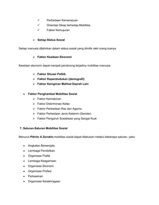        Perbedaan Kemampuan
                     Orientasi Sikap terhadap Mobilitas
                     Faktor Kemujuran


            Setiap Status Sosial


Setiap manusia dilahirkan dalam status sosial yang dimilik oleh orang tuanya.

            Faktor Keadaan Ekonomi


Keadaan ekonomi dapat menjadi pendorong terjadiny mobilitas manusia.

            Faktor Situasi Politik
            Faktor Kependudukan {demografi}
            Faktor Keinginan Melihat Daerah Lain


       Faktor Penghambat Mobilitas Sosial
            Faktor Kemiskinan
            Faktor Diskriminasi Kelas
            Faktor Perbedaan Ras dan Agama
            Faktor Perbedaan Jenis Kelamin (Gender)
            Faktor Pengaruh Sosialisasi yang Sangat Kuat


7. Saluran-Saluran Mobilitas Sosial

Menurut Pitirim A.Sorokin,mobilitas sosial dapat dilakukan melalui beberapa saluran, yaitu:


       Angkatan Bersenjata
       Lembaga Pendidikan
       Organisasi Politik
       Lembaga Keagamaan
       Organisasi Ekonomi
       Organisasi Profesi
       Perkawinan
       Organisasi Keolahragaan
 