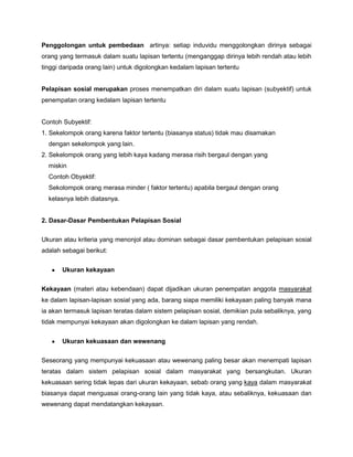 Penggolongan untuk pembedaan artinya: setiap induvidu menggolongkan dirinya sebagai
orang yang termasuk dalam suatu lapisan tertentu (menganggap dirinya lebih rendah atau lebih
tinggi daripada orang lain) untuk digolongkan kedalam lapisan tertentu


Pelapisan sosial merupakan proses menempatkan diri dalam suatu lapisan (subyektif) untuk
penempatan orang kedalam lapisan tertentu


Contoh Subyektif:
1. Sekelompok orang karena faktor tertentu (biasanya status) tidak mau disamakan
  dengan sekelompok yang lain.
2. Sekelompok orang yang lebih kaya kadang merasa risih bergaul dengan yang
  miskin
  Contoh Obyektif:
  Sekolompok orang merasa minder ( faktor tertentu) apabila bergaul dengan orang
  kelasnya lebih diatasnya.


2. Dasar-Dasar Pembentukan Pelapisan Sosial

Ukuran atau kriteria yang menonjol atau dominan sebagai dasar pembentukan pelapisan sosial
adalah sebagai berikut:


       Ukuran kekayaan


Kekayaan (materi atau kebendaan) dapat dijadikan ukuran penempatan anggota masyarakat
ke dalam lapisan-lapisan sosial yang ada, barang siapa memiliki kekayaan paling banyak mana
ia akan termasuk lapisan teratas dalam sistem pelapisan sosial, demikian pula sebaliknya, yang
tidak mempunyai kekayaan akan digolongkan ke dalam lapisan yang rendah.


       Ukuran kekuasaan dan wewenang

Seseorang yang mempunyai kekuasaan atau wewenang paling besar akan menempati lapisan
teratas dalam sistem pelapisan sosial dalam masyarakat yang bersangkutan. Ukuran
kekuasaan sering tidak lepas dari ukuran kekayaan, sebab orang yang kaya dalam masyarakat
biasanya dapat menguasai orang-orang lain yang tidak kaya, atau sebaliknya, kekuasaan dan
wewenang dapat mendatangkan kekayaan.
 