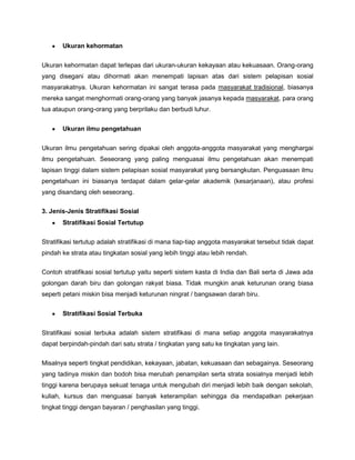 Ukuran kehormatan


Ukuran kehormatan dapat terlepas dari ukuran-ukuran kekayaan atau kekuasaan. Orang-orang
yang disegani atau dihormati akan menempati lapisan atas dari sistem pelapisan sosial
masyarakatnya. Ukuran kehormatan ini sangat terasa pada masyarakat tradisional, biasanya
mereka sangat menghormati orang-orang yang banyak jasanya kepada masyarakat, para orang
tua ataupun orang-orang yang berprilaku dan berbudi luhur.


       Ukuran ilmu pengetahuan


Ukuran ilmu pengetahuan sering dipakai oleh anggota-anggota masyarakat yang menghargai
ilmu pengetahuan. Seseorang yang paling menguasai ilmu pengetahuan akan menempati
lapisan tinggi dalam sistem pelapisan sosial masyarakat yang bersangkutan. Penguasaan ilmu
pengetahuan ini biasanya terdapat dalam gelar-gelar akademik (kesarjanaan), atau profesi
yang disandang oleh seseorang.

3. Jenis-Jenis Stratifikasi Sosial
       Stratifikasi Sosial Tertutup


Stratifikasi tertutup adalah stratifikasi di mana tiap-tiap anggota masyarakat tersebut tidak dapat
pindah ke strata atau tingkatan sosial yang lebih tinggi atau lebih rendah.

Contoh stratifikasi sosial tertutup yaitu seperti sistem kasta di India dan Bali serta di Jawa ada
golongan darah biru dan golongan rakyat biasa. Tidak mungkin anak keturunan orang biasa
seperti petani miskin bisa menjadi keturunan ningrat / bangsawan darah biru.


       Stratifikasi Sosial Terbuka


Stratifikasi sosial terbuka adalah sistem stratifikasi di mana setiap anggota masyarakatnya
dapat berpindah-pindah dari satu strata / tingkatan yang satu ke tingkatan yang lain.


Misalnya seperti tingkat pendidikan, kekayaan, jabatan, kekuasaan dan sebagainya. Seseorang
yang tadinya miskin dan bodoh bisa merubah penampilan serta strata sosialnya menjadi lebih
tinggi karena berupaya sekuat tenaga untuk mengubah diri menjadi lebih baik dengan sekolah,
kuliah, kursus dan menguasai banyak keterampilan sehingga dia mendapatkan pekerjaan
tingkat tinggi dengan bayaran / penghasilan yang tinggi.
 