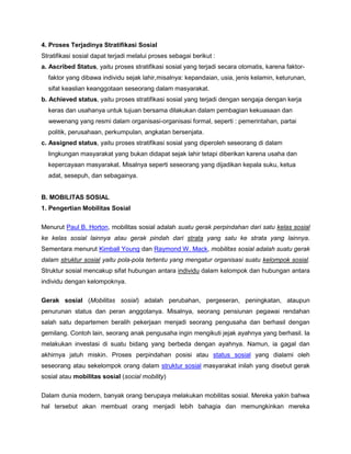 4. Proses Terjadinya Stratifikasi Sosial
Stratifikasi sosial dapat terjadi melalui proses sebagai berikut :
a. Ascribed Status, yaitu proses stratifikasi sosial yang terjadi secara otomatis, karena faktor-
  faktor yang dibawa individu sejak lahir,misalnya: kepandaian, usia, jenis kelamin, keturunan,
  sifat keaslian keanggotaan seseorang dalam masyarakat.
b. Achieved status, yaitu proses stratifikasi sosial yang terjadi dengan sengaja dengan kerja
  keras dan usahanya untuk tujuan bersama dilakukan dalam pembagian kekuasaan dan
  wewenang yang resmi dalam organisasi-organisasi formal, seperti : pemerintahan, partai
  politik, perusahaan, perkumpulan, angkatan bersenjata.
c. Assigned status, yaitu proses stratifikasi sosial yang diperoleh seseorang di dalam
  lingkungan masyarakat yang bukan didapat sejak lahir tetapi diberikan karena usaha dan
  kepercayaan masyarakat. Misalnya seperti seseorang yang dijadikan kepala suku, ketua
  adat, sesepuh, dan sebagainya.


B. MOBILITAS SOSIAL
1. Pengertian Mobilitas Sosial

Menurut Paul B. Horton, mobilitas sosial adalah suatu gerak perpindahan dari satu kelas sosial
ke kelas sosial lainnya atau gerak pindah dari strata yang satu ke strata yang lainnya.
Sementara menurut Kimball Young dan Raymond W. Mack, mobilitas sosial adalah suatu gerak
dalam struktur sosial yaitu pola-pola tertentu yang mengatur organisasi suatu kelompok sosial.
Struktur sosial mencakup sifat hubungan antara individu dalam kelompok dan hubungan antara
individu dengan kelompoknya.

Gerak sosial (Mobilitas sosial) adalah perubahan, pergeseran, peningkatan, ataupun
penurunan status dan peran anggotanya. Misalnya, seorang pensiunan pegawai rendahan
salah satu departemen beralih pekerjaan menjadi seorang pengusaha dan berhasil dengan
gemilang. Contoh lain, seorang anak pengusaha ingin mengikuti jejak ayahnya yang berhasil. Ia
melakukan investasi di suatu bidang yang berbeda dengan ayahnya. Namun, ia gagal dan
akhirnya jatuh miskin. Proses perpindahan posisi atau status sosial yang dialami oleh
seseorang atau sekelompok orang dalam struktur sosial masyarakat inilah yang disebut gerak
sosial atau mobilitas sosial (social mobility)

Dalam dunia modern, banyak orang berupaya melakukan mobilitas sosial. Mereka yakin bahwa
hal tersebut akan membuat orang menjadi lebih bahagia dan memungkinkan mereka
 