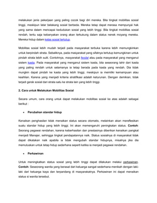 melakukan jenis pekerjaan yang peling cocok bagi diri mereka. Bila tingkat mobilitas sosial
tinggi, meskipun latar belakang sosial berbeda. Mereka tetap dapat merasa mempunyai hak
yang sama dalam mencapai kedudukan sosial yang lebih tinggi. Bila tingkat mobilitas sosial
rendah, tentu saja kebanyakan orang akan terkukung dalam status nenek moyang mereka.
Mereka hidup dalam kelas sosial tertutup.


Mobilitas sosial lebih mudah terjadi pada masyarakat terbuka karena lebih memungkinkan
untuk berpindah strata. Sebaliknya, pada masyarakat yang sifatnya tertutup kemungkinan untuk
pindah strata lebih sulit. Contohnya, masyarakat feodal atau pada masyarakat yang menganut
sistem kasta. Pada masyarakat yang menganut sistem kasta, bila seseorang lahir dari kasta
yang paling rendah untuk selamanya ia tetap berada pada kasta yang rendah. Dia tidak
mungkin dapat pindah ke kasta yang lebih tinggi, meskipun ia memiliki kemampuan atau
keahlian. Karena yang menjadi kriteria stratifikasi adalah keturunan. Dengan demikian, tidak
terjadi gerak sosial dari strata satu ke strata lain yang lebih tinggi.

2. Cara untuk Melakukan Mobilitas Sosial


Secara umum, cara orang untuk dapat melakukan mobilitas sosial ke atas adalah sebagai
berikut :

        Perubahan standar hidup


Kenaikan penghasilan tidak menaikan status secara otomatis, melainkan akan mereflesikan
suatu standar hidup yang lebih tinggi. Ini akan memengaruhi peningkatan status. Contoh:
Seorang pegawai rendahan, karena keberhasilan dan prestasinya diberikan kenaikan pangkat
menjadi Manajer, sehingga tingkat pendapatannya naik. Status sosialnya di masyarakat tidak
dapat dikatakan naik apabila ia tidak mengubah standar hidupnya, misalnya jika dia
memutuskan untuk tetap hidup sederhana seperti ketika ia menjadi pegawai rendahan.

        Perkawinan


Untuk meningkatkan status sosial yang lebih tinggi dapat dilakukan melalui perkawinan.
Contoh: Seseorang wanita yang berasal dari keluarga sangat sederhana menikah dengan laki-
laki dari keluarga kaya dan terpandang di masyarakatnya. Perkawinan ini dapat menaikan
status si wanita tersebut.
 