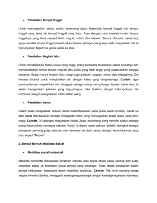 Perubahan tempat tinggal


Untuk meningkatkan status sosial, seseorang dapat berpindah tempat tinggal dari tempat
tinggal yang lama ke tempat tinggal yang baru. Atau dengan cara merekonstruksi tempat
tinggalnya yang lama menjadi lebih megah, indah, dan mewah. Secara otomatis, seseorang
yang memiliki tempat tinggal mewah akan disebut sebagai orang kaya oleh masyarakat, hal ini
menunjukkan terjadinya gerak sosial ke atas.

       Perubahan tingkah laku


Untuk mendapatkan status sosial yang tinggi, orang berusaha menaikkan status sosialnya dan
mempraktikkan bentuk-bentuk tingkah laku kelas yang lebih tinggi yang diaspirasikan sebagai
kelasnya. Bukan hanya tingkah laku, tetapi juga pakaian, ucapan, minat, dan sebagainya. Dia
merasa dituntut untuk mengkaitkan diri dengan kelas yang diinginkannya. Contoh: agar
penampilannya meyakinkan dan dianggap sebagai orang dari golongan lapisan kelas atas, ia
selalu mengenakan pakaian yang bagus-bagus. Jika bertemu dengan kelompoknya, dia
berbicara dengan menyelipkan istilah-istilah asing.

       Perubahan nama


Dalam suatu masyarakat, sebuah nama diidentifikasikan pada posisi sosial tertentu. Gerak ke
atas dapat dilaksanakan dengan mengubah nama yang menunjukkan posisi sosial yang lebih
tinggi. Contoh: Di kalangan masyarakat feodal Jawa, seseorang yang memiliki status sebagai
orang kebanyakan mendapat sebutan "kang" di depan nama aslinya. Setelah diangkat sebagai
pengawas pamong praja sebutan dan namanya berubah sesau dengan kedudukannya yang
baru seperti "Raden"

3. Bentuk-Bentuk Mobilitas Sosial


       Mobilitas sosial horizontal


Mobilitas horizontal merupakan peralihan individu atau obyek-obyek sosial lainnya dari suatu
kelompok sosial ke kelompok sosial lainnya yang sederajat. Tidak terjadi perubahan dalam
derajat kedudukan seseorang dalam mobilitas sosialnya. Contoh: Pak Amir seorang warga
negara Amerika Serikat, mengganti kewarganegaraannya dengan kewarganegaraan Indonesia,
 