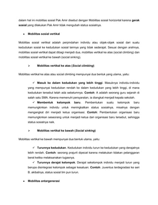 dalam hal ini mobilitas sosial Pak Amir disebut dengan Mobilitas sosial horizontal karena gerak
sosial yang dilakukan Pak Amir tidak mengubah status sosialnya.


       Mobilitas sosial vertikal


Mobilitas sosial vertikal adalah perpindahan individu atau objek-objek sosial dari suatu
kedudukan sosial ke kedudukan sosial lainnya yang tidak sederajat. Sesuai dengan arahnya,
mobilitas sosial vertikal dapat dibagi menjadi dua, mobilitas vertikal ke atas (social climbing) dan
mobilitas sosial vertikal ke bawah (social sinking).

              Mobilitas vertikal ke atas (Social climbing)

Mobilitas vertikal ke atas atau social climbing mempunyai dua bentuk yang utama, yaitu:

            Masuk ke dalam kedudukan yang lebih tinggi. Masuknya individu-individu
       yang mempunyai kedudukan rendah ke dalam kedudukan yang lebih tinggi, di mana
       kedudukan tersebut telah ada sebelumnya. Contoh: A adalah seorang guru sejarah di
       salah satu SMA. Karena memenuhi persyaratan, ia diangkat menjadi kepala sekolah.
            Membentuk          kelompok      baru.    Pembentukan      suatu    kelompok      baru
       memungkinkan individu untuk meningkatkan status sosialnya, misalnya dengan
       mengangkat diri menjadi ketua organisasi. Contoh: Pembentukan organisasi baru
       memungkinkan seseorang untuk menjadi ketua dari organisasi baru tersebut, sehingga
       status sosialnya naik.

              Mobilitas vertikal ke bawah (Social sinking)

Mobilitas vertikal ke bawah mempunyai dua bentuk utama, yaitu:

            Turunnya kedudukan. Kedudukan individu turun ke kedudukan yang derajatnya
       lebih rendah. Contoh: seorang prajurit dipecat karena melakukan tidakan pelanggaran
       berat ketika melaksanakan tugasnya.
            Turunnya derajat kelompok. Derajat sekelompok individu menjadi turun yang
       berupa disintegrasi kelompok sebagai kesatuan. Contoh: Juventus terdegradasi ke seri
       B. akibatnya, status sosial tim pun turun.


       Mobilitas antargenerasi
 