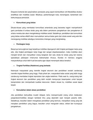 Ekspansi teritorial dan perpindahan penduduk yang cepat membuktikan cirti fleksibilitas struktur
stratifikasi dan mobilitas sosial. Misalnya, perkembangan kota, transmigrasi, bertambah dan
berkurangnya penduduk.

           Komunikasi yang bebas


Situasi-situasi yang membatasi komunikasi antarstrata yang beraneka ragam memperkokoh
garis pembatas di antara strata yang ada dalam pertukaran pengetahuan dan pengalaman di
antara mereka dan akan mengahalangi mobilitas sosial. Sebaliknya, pendidikan dan komunikasi
yang bebas sertea efektif akan memudarkan semua batas garis dari strata sosial uang ada dan
merangsang mobilitas sekaligus menerobos rintangan yang menghadang.

           Pembagian kerja


Besarnya kemungkinan bagi terjadinya mobilitas dipengaruhi oleh tingkat pembagian kerja yang
ada. Jika tingkat pembagian kerja tinggi dan sangat dispeliasisasikan, maka mobilitas akan
menjadi lemah dan menyulitkan orang bergerak dari satu strata ke strata yang lain karena
spesialisasi pekerjaan nmenuntut keterampilan khusus. Kondisi ini memacu anggota
masyarakatnya untuk lebih kuat berusaha agar dapat menempati status tersebut.

           Tingkat Fertilitas (Kelahiran) yang berbeda


Kelompok masyarakat yang memiliki tingkat ekonomi dan pendidikan rendah cenderung
memiliki tingkat fertilitas yang tinggi. Pada pihak lain, masyarakat kelas sosial yang lebih tinggi
cenderung membatasi tingkat reproduksi dan angka kelahiran. Pada saat itu, orang-orang dari
tingkat ekonomi dan pendidikan yang lebih rendah mempunyai kesempatan untuk banyak
bereproduksi dan memperbaiki kualitas keturunan. Dalam situasi itu, mobilitas sosial dapat
terjadi.

           Kemudahan dalam akses pendidikan


Jika pendidikan berkualitas mudah didapat, tentu mempermudah orang untuk melakukan
pergerakan/mobilitas dengan berbekal ilmu yang diperoleh saat menjadi peserta didik.
Sebaliknya, kesulitan dalam mengakses pendidikan yang bermutu, menjadikan orang yang tak
menjalani pendidikan yang bagus, kesulitan untuk mengubah status, akibat dari kurangnya
pengetahuan.
 