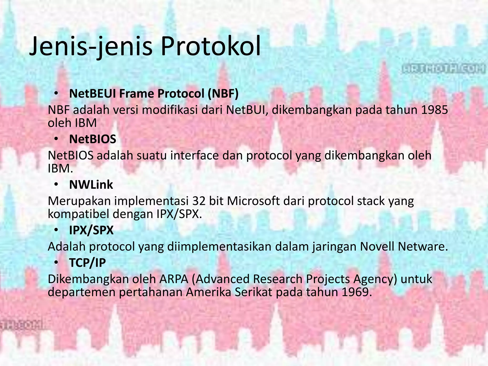 Jenis-jenis Protokol
• NetBEUI Frame Protocol (NBF)
NBF adalah versi modifikasi dari NetBUI, dikembangkan pada tahun 1985
oleh IBM
• NetBIOS
NetBIOS adalah suatu interface dan protocol yang dikembangkan oleh
IBM.
• NWLink
Merupakan implementasi 32 bit Microsoft dari protocol stack yang
kompatibel dengan IPX/SPX.
• IPX/SPX
Adalah protocol yang diimplementasikan dalam jaringan Novell Netware.
• TCP/IP
Dikembangkan oleh ARPA (Advanced Research Projects Agency) untuk
departemen pertahanan Amerika Serikat pada tahun 1969.
 
