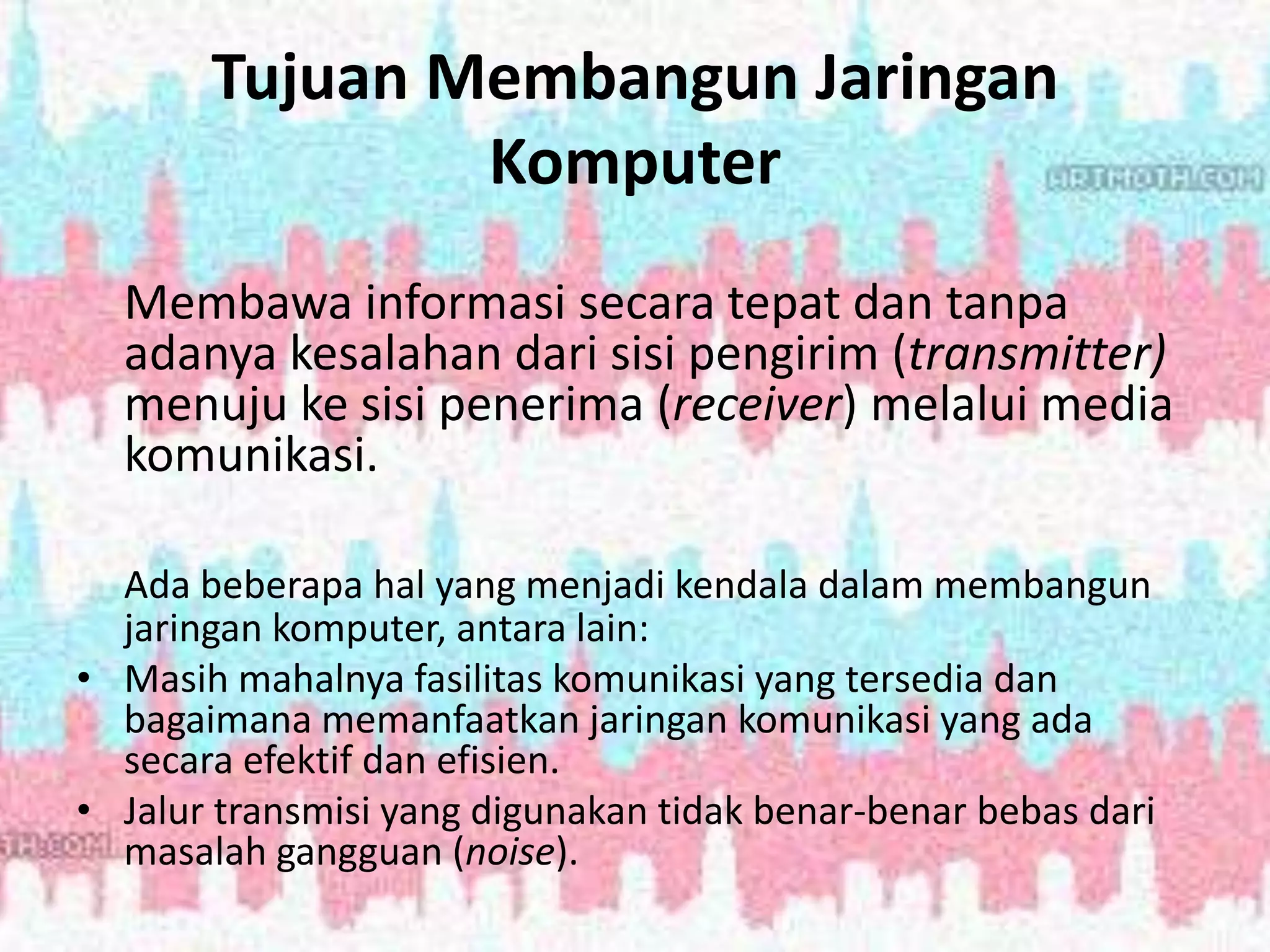 Tujuan Membangun Jaringan
Komputer
Membawa informasi secara tepat dan tanpa
adanya kesalahan dari sisi pengirim (transmitter)
menuju ke sisi penerima (receiver) melalui media
komunikasi.
Ada beberapa hal yang menjadi kendala dalam membangun
jaringan komputer, antara lain:
• Masih mahalnya fasilitas komunikasi yang tersedia dan
bagaimana memanfaatkan jaringan komunikasi yang ada
secara efektif dan efisien.
• Jalur transmisi yang digunakan tidak benar-benar bebas dari
masalah gangguan (noise).
 