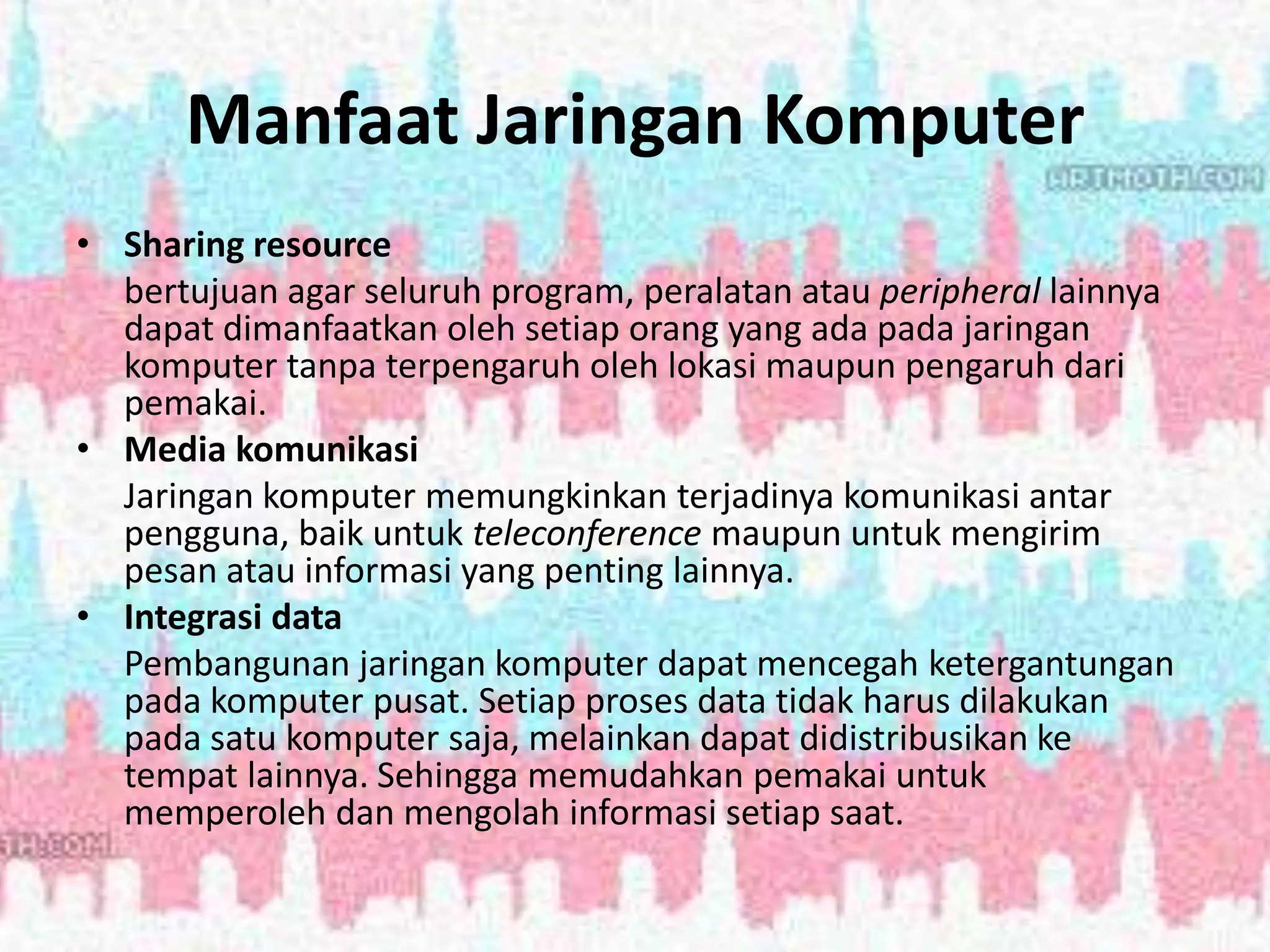Manfaat Jaringan Komputer
• Sharing resource
bertujuan agar seluruh program, peralatan atau peripheral lainnya
dapat dimanfaatkan oleh setiap orang yang ada pada jaringan
komputer tanpa terpengaruh oleh lokasi maupun pengaruh dari
pemakai.
• Media komunikasi
Jaringan komputer memungkinkan terjadinya komunikasi antar
pengguna, baik untuk teleconference maupun untuk mengirim
pesan atau informasi yang penting lainnya.
• Integrasi data
Pembangunan jaringan komputer dapat mencegah ketergantungan
pada komputer pusat. Setiap proses data tidak harus dilakukan
pada satu komputer saja, melainkan dapat didistribusikan ke
tempat lainnya. Sehingga memudahkan pemakai untuk
memperoleh dan mengolah informasi setiap saat.
 