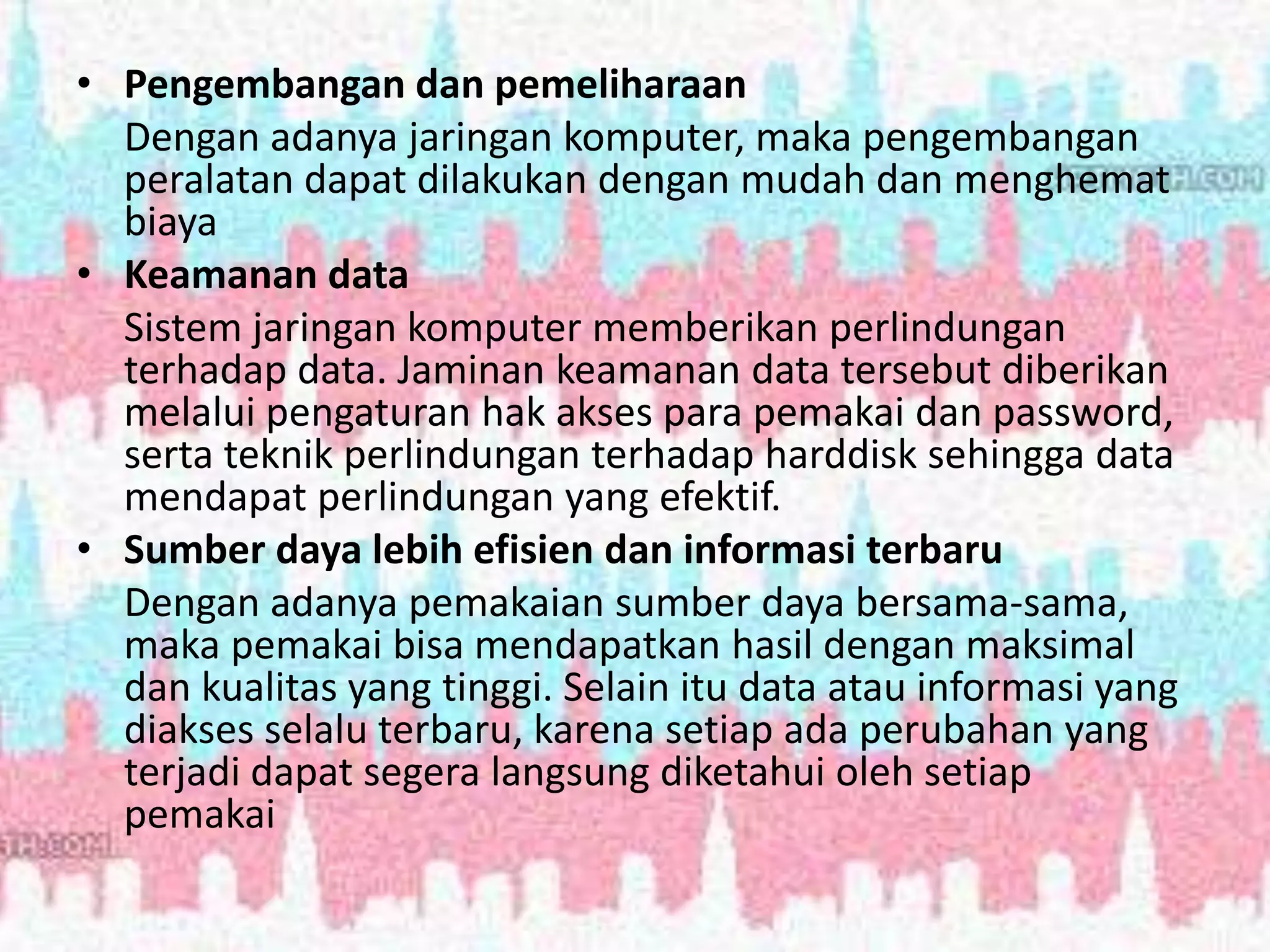 • Pengembangan dan pemeliharaan
Dengan adanya jaringan komputer, maka pengembangan
peralatan dapat dilakukan dengan mudah dan menghemat
biaya
• Keamanan data
Sistem jaringan komputer memberikan perlindungan
terhadap data. Jaminan keamanan data tersebut diberikan
melalui pengaturan hak akses para pemakai dan password,
serta teknik perlindungan terhadap harddisk sehingga data
mendapat perlindungan yang efektif.
• Sumber daya lebih efisien dan informasi terbaru
Dengan adanya pemakaian sumber daya bersama-sama,
maka pemakai bisa mendapatkan hasil dengan maksimal
dan kualitas yang tinggi. Selain itu data atau informasi yang
diakses selalu terbaru, karena setiap ada perubahan yang
terjadi dapat segera langsung diketahui oleh setiap
pemakai
 
