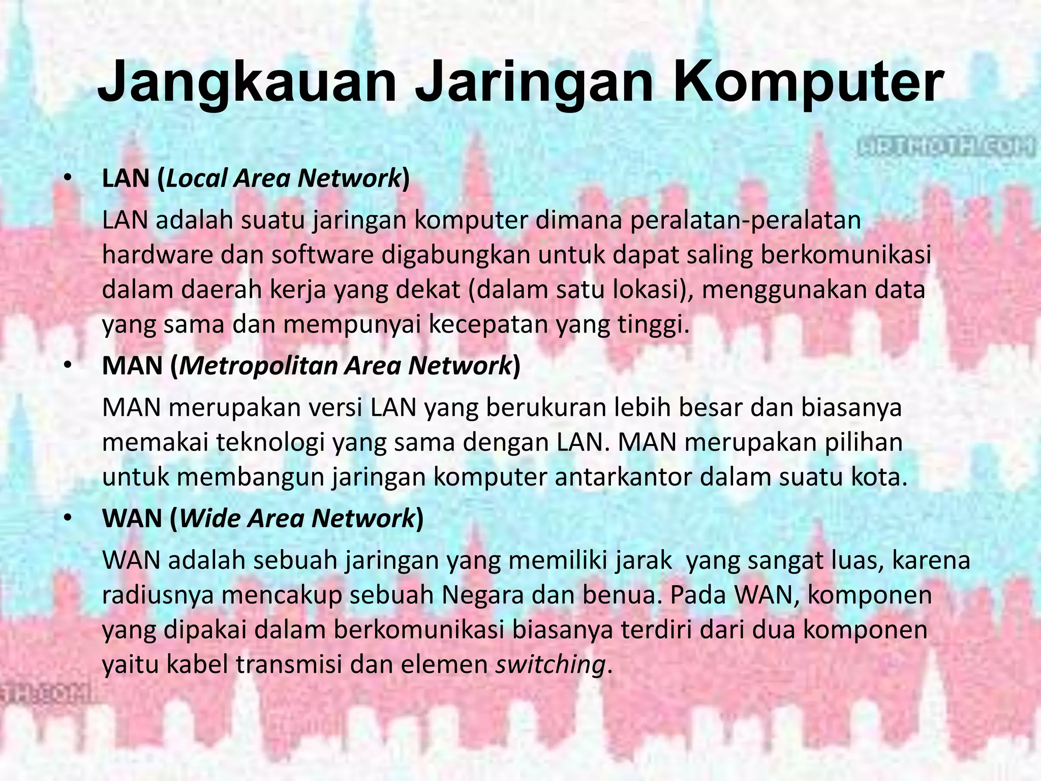 Jangkauan Jaringan Komputer
• LAN (Local Area Network)
LAN adalah suatu jaringan komputer dimana peralatan-peralatan
hardware dan software digabungkan untuk dapat saling berkomunikasi
dalam daerah kerja yang dekat (dalam satu lokasi), menggunakan data
yang sama dan mempunyai kecepatan yang tinggi.
• MAN (Metropolitan Area Network)
MAN merupakan versi LAN yang berukuran lebih besar dan biasanya
memakai teknologi yang sama dengan LAN. MAN merupakan pilihan
untuk membangun jaringan komputer antarkantor dalam suatu kota.
• WAN (Wide Area Network)
WAN adalah sebuah jaringan yang memiliki jarak yang sangat luas, karena
radiusnya mencakup sebuah Negara dan benua. Pada WAN, komponen
yang dipakai dalam berkomunikasi biasanya terdiri dari dua komponen
yaitu kabel transmisi dan elemen switching.
 