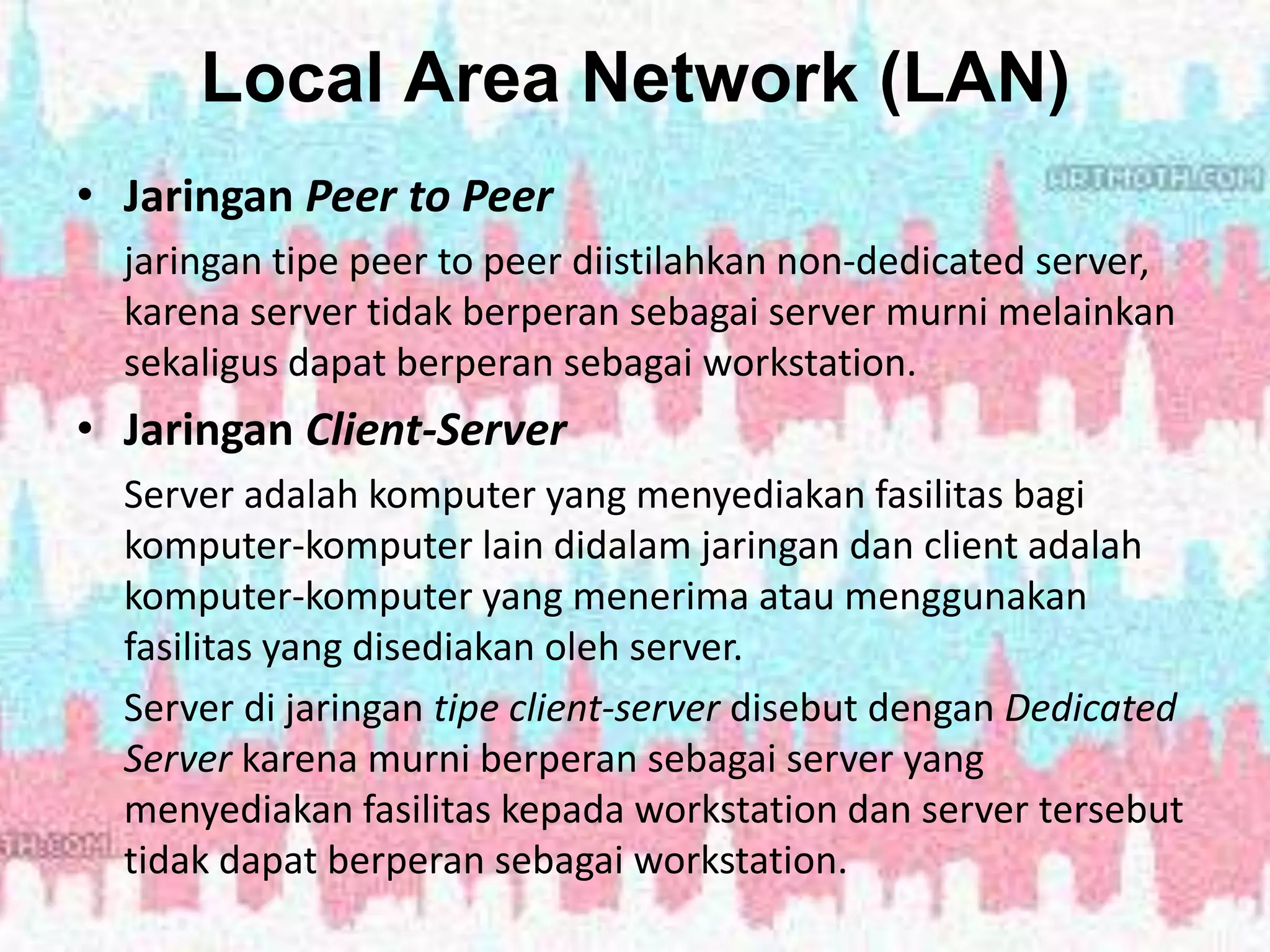 Local Area Network (LAN)
• Jaringan Peer to Peer
jaringan tipe peer to peer diistilahkan non-dedicated server,
karena server tidak berperan sebagai server murni melainkan
sekaligus dapat berperan sebagai workstation.
• Jaringan Client-Server
Server adalah komputer yang menyediakan fasilitas bagi
komputer-komputer lain didalam jaringan dan client adalah
komputer-komputer yang menerima atau menggunakan
fasilitas yang disediakan oleh server.
Server di jaringan tipe client-server disebut dengan Dedicated
Server karena murni berperan sebagai server yang
menyediakan fasilitas kepada workstation dan server tersebut
tidak dapat berperan sebagai workstation.
 