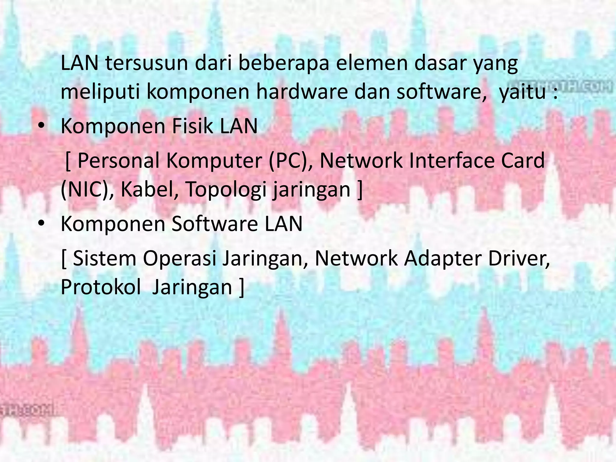 LAN tersusun dari beberapa elemen dasar yang
meliputi komponen hardware dan software, yaitu :
• Komponen Fisik LAN
[ Personal Komputer (PC), Network Interface Card
(NIC), Kabel, Topologi jaringan ]
• Komponen Software LAN
[ Sistem Operasi Jaringan, Network Adapter Driver,
Protokol Jaringan ]
 