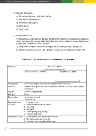 Modul Pendidikan Jarak Jauh, Pendidikan Tinggi Kesehatan
7
3).	Data O. (Obyektif)
a).	Terjadi perdarahan lebih dari 500 cc
b).	Warna darah merah tua
c).	Kontraksi uterus jelek
d).	Tensi turun
e).	Nadi cepat
4).	Penatalaksanaan
PenatalaksanaanpersalinandenganperdarahankalaIIIiniharusdilakukandengan
cepat dan cermat karena risiko kematian ibu tinggi. Adapun penatalaksanaan
yang dapat dilakukan adalah dengan
a).	Perbaikan keadaan umum ibu dengan infus NaCl 0,5% atau dengan RL
b).	Lakukan evakuasi cavum uteri dengan maual plasenta sesuai dengan SOP
STANDARD OPERATING PROSEDUR MANUAL PLACENTA
Institusi: NO DOKUMEN
........................................
TANGGAL DITETAPKAN DITETAPKAN OLEH
(..............................................)
Pengertian Tindakan yang dilakukan untuk melahirkan plasenta
Indikasi Dilaksanakan pada ibu bersalin kala III dimana plasenta belum lahir
>15 menit
Tujuan Melahirkan plasenta
Petugas Bidan
Pengkajian - Kontraksi uterus
- Perdarahan
Persiapan alat
dan alat
1.	 Tempat tidur
2.	 Phatoom bersalin+plasenta
3.	 Celemek
4.	 Bengkok
5.	 Sarung tangan panjang
6.	 Tempat plasenta
Persiapan klien 1.	 Klien diberitahu/Informed consent
2.	 Ibu dengan posisi litotomi
3.	 Pastikan kandung kemih kosong
 